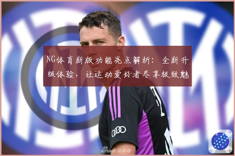 NG体育新版功能亮点解析：全新升级体验，让运动爱好者尽享极致魅力