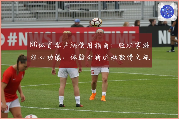 NG体育客户端使用指南：轻松掌握核心功能，体验全新运动激情之旅