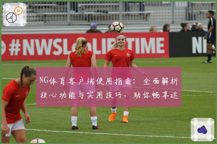 NG体育客户端使用指南：全面解析核心功能与实用技巧，助你畅享运动娱乐新体验