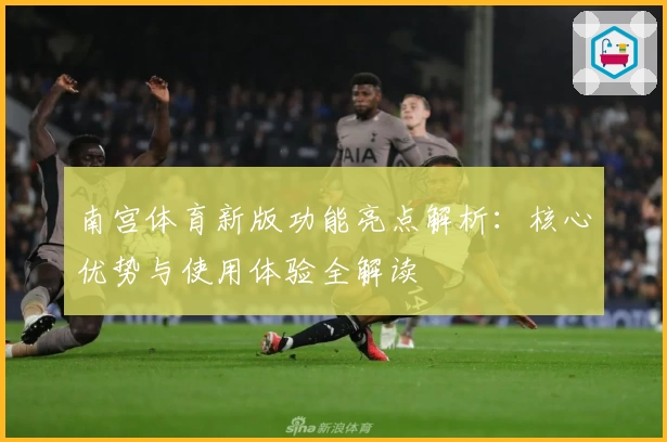 南宫体育新版功能亮点解析：核心优势与使用体验全解读