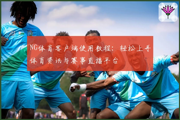 NG体育客户端使用教程：轻松上手体育资讯与赛事直播平台